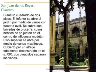 San Juan de los Reyes. Claustro. Claustro cuadrado de dos pisos. El inferior se abre al jardín por medio de vanos con tracería oval. Se cubre con bóvedas de crucería, cuyos nervios no se juntan en el centro de influencia mudéjar. Piso superior se abre por medio de vanos mixtilíneos. Cubierto por un alfarje totalmente reconstruido en el s. XIX. Los pináculos separan los vanos. Gótico 