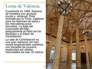 Lonja de Valencia.  Construida en 1482 .Aspecto de fortaleza con gruesos muros y  almenas. Está formada por la Torre, calabozo para los ladrones de seda y los mercaderes poco honrados. La Sala del Consulado del Mar, antiguamente el Patio de los Naranjos y el Salón de Contratación.  La sala de Contratación es una gran estancia con tres naves longitudinales cubiertas con bóvedas de crucería sostenidas por pilares helicoidales de casi 16 metros.  Gótico 