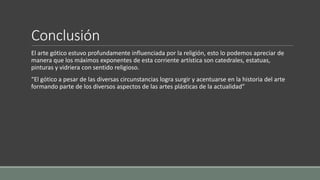 Conclusión 
El arte gótico estuvo profundamente influenciada por la religión, esto lo podemos apreciar de 
manera que los máximos exponentes de esta corriente artística son catedrales, estatuas, 
pinturas y vidriera con sentido religioso. 
“El gótico a pesar de las diversas circunstancias logra surgir y acentuarse en la historia del arte 
formando parte de los diversos aspectos de las artes plásticas de la actualidad” 
 