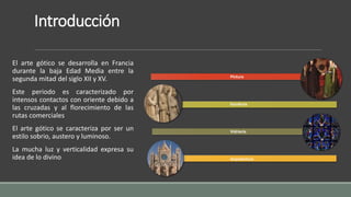 Introducción 
El arte gótico se desarrolla en Francia 
durante la baja Edad Media entre la 
segunda mitad del siglo XII y XV. 
Este periodo es caracterizado por 
intensos contactos con oriente debido a 
las cruzadas y al florecimiento de las 
rutas comerciales 
El arte gótico se caracteriza por ser un 
estilo sobrio, austero y luminoso. 
La mucha luz y verticalidad expresa su 
idea de lo divino 
Pintura 
Escultura 
Vidriería 
Arquitectura 
 