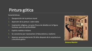 Pintura gótica 
Características: 
1. Desaparición de la pintura mural 
2. Aparición de la pintura sobre tabla 
3. Inspiración religiosa, con gran finura de detalles en la figura 
humana, pero sin profundidad. 
4. Espíritu realista cristiano 
5. Se caracteriza por representar el Naturalismo y realismo 
6. Aparece aproximadamente 50 años después de la arquitectura 
y escultura gotica 
Simone Martini 
 