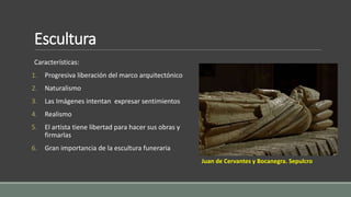 Escultura 
Características: 
1. Progresiva liberación del marco arquitectónico 
2. Naturalismo 
3. Las Imágenes intentan expresar sentimientos 
4. Realismo 
5. El artista tiene libertad para hacer sus obras y 
firmarlas 
6. Gran importancia de la escultura funeraria 
Juan de Cervantes y Bocanegra. Sepulcro 
 