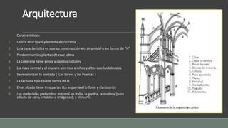 Arquitectura 
Características: 
1. Utiliza arco ojival y bóveda de crucería 
2. Una característica es que su construcción era piramidal o en forma de “H” 
3. Predominan las plantas de cruz latina 
4. La cabecera tiene girola y capillas radiales 
5. L a nave central y el crucero son mas anchos y altos que las laterales 
6. Se revalorizan la portada ( Las torres y las Puertas ) 
7. La fachada típica tiene forma de H 
8. En el alzado tiene tres partes (La arquería el triforio y claristorio) 
9. Los materiales preferidos: mármol en Italia, la piedra, la madera (para 
sillería de coro, retablos e imágenes), y el marfil. 
 