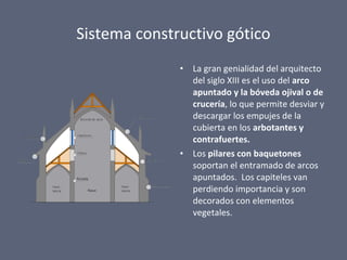 Sistema constructivo gótico
• La gran genialidad del arquitecto
del siglo XIII es el uso del arco
apuntado y la bóveda ojival o de
crucería, lo que permite desviar y
descargar los empujes de la
cubierta en los arbotantes y
contrafuertes.
• Los pilares con baquetones
soportan el entramado de arcos
apuntados. Los capiteles van
perdiendo importancia y son
decorados con elementos
vegetales.
 