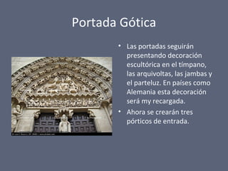 Portada Gótica
• Las portadas seguirán
presentando decoración
escultórica en el tímpano,
las arquivoltas, las jambas y
el parteluz. En países como
Alemania esta decoración
será my recargada.
• Ahora se crearán tres
pórticos de entrada.
 