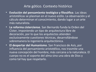 Arte gótico. Contexto histórico
• Evolución del pensamiento teológico y filosófico. Las ideas
aristotélicas se plasman en el nuevo estilo. La observación y el
cálculo determinan el conocimiento, dando lugar a un arte
más naturalista.
• La reforma cisterciense. San Bernardo funda la Orden del
Císter, imponiendo un tipo de arquitectura libre de
decoración, por lo que los arquitectos atienden
exclusivamente cuestiones técnicas, desarrollándose
sobremanera la ingeniería arquitectónica.
• El despertar del Humanismo. San Francisco de Asís, por
influencia del pensamiento aristotélico, nos trasmite una
nueva concepción del hombre, más cercana a la naturaleza. El
cuerpo no es el soporte del alma sino una obra de Dios y
como tal hay que respetarlo.
 