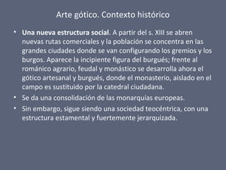 Arte gótico. Contexto histórico
• Una nueva estructura social. A partir del s. XIII se abren
nuevas rutas comerciales y la población se concentra en las
grandes ciudades donde se van configurando los gremios y los
burgos. Aparece la incipiente figura del burgués; frente al
románico agrario, feudal y monástico se desarrolla ahora el
gótico artesanal y burgués, donde el monasterio, aislado en el
campo es sustituido por la catedral ciudadana.
• Se da una consolidación de las monarquías europeas.
• Sin embargo, sigue siendo una sociedad teocéntrica, con una
estructura estamental y fuertemente jerarquizada.
 