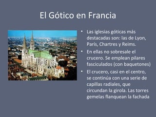 El Gótico en Francia
• Las iglesias góticas más
destacadas son: las de Lyon,
París, Chartres y Reims.
• En ellas no sobresale el
crucero. Se emplean pilares
fasciculados (con baquetones)
• El crucero, casi en el centro,
se continúa con una serie de
capillas radiales, que
circundan la girola. Las torres
gemelas flanquean la fachada
 