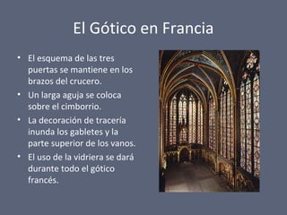 El Gótico en Francia
• El esquema de las tres
puertas se mantiene en los
brazos del crucero.
• Un larga aguja se coloca
sobre el cimborrio.
• La decoración de tracería
inunda los gabletes y la
parte superior de los vanos.
• El uso de la vidriera se dará
durante todo el gótico
francés.
 