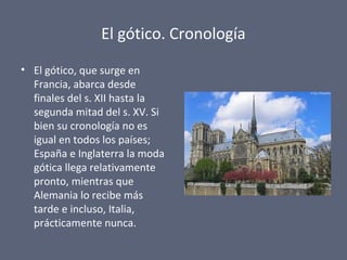 El gótico. Cronología
• El gótico, que surge en
Francia, abarca desde
finales del s. XII hasta la
segunda mitad del s. XV. Si
bien su cronología no es
igual en todos los países;
España e Inglaterra la moda
gótica llega relativamente
pronto, mientras que
Alemania lo recibe más
tarde e incluso, Italia,
prácticamente nunca.
 