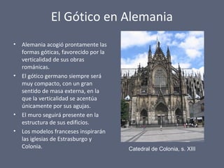 El Gótico en Alemania
• Alemania acogió prontamente las
formas góticas, favorecido por la
verticalidad de sus obras
románicas.
• El gótico germano siempre será
muy compacto, con un gran
sentido de masa externa, en la
que la verticalidad se acentúa
únicamente por sus agujas.
• El muro seguirá presente en la
estructura de sus edificios.
• Los modelos franceses inspirarán
las iglesias de Estrasburgo y
Colonia. Catedral de Colonia, s. XIII
 