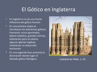 El Gótico en Inglaterra
• En Inglaterra se da una fuerte
influencia del gótico francés.
• En una primera etapa se
introducen los elementos góticos
franceses: arcos apuntados,
pilares esbeltos, grandes vitrinas,
arbotantes pero en planta
algunas iglesias inglesas
mantienen un desarrollo
horizontal.
• En una segunda fase aumenta la
decoración dando lugar al
llamado gótico flamígero Catedral de Wells, s. XV
 