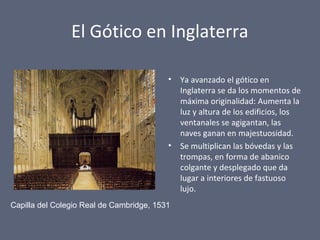 El Gótico en Inglaterra
• Ya avanzado el gótico en
Inglaterra se da los momentos de
máxima originalidad: Aumenta la
luz y altura de los edificios, los
ventanales se agigantan, las
naves ganan en majestuosidad.
• Se multiplican las bóvedas y las
trompas, en forma de abanico
colgante y desplegado que da
lugar a interiores de fastuoso
lujo.
Capilla del Colegio Real de Cambridge, 1531
 