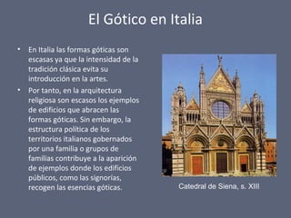 El Gótico en Italia
• En Italia las formas góticas son
escasas ya que la intensidad de la
tradición clásica evita su
introducción en la artes.
• Por tanto, en la arquitectura
religiosa son escasos los ejemplos
de edificios que abracen las
formas góticas. Sin embargo, la
estructura política de los
territorios italianos gobernados
por una familia o grupos de
familias contribuye a la aparición
de ejemplos donde los edificios
públicos, como las signorías,
recogen las esencias góticas. Catedral de Siena, s. XIII
 