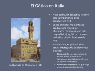 El Gótico en Italia
• Nota particular del gótico italiano
será la importancia de la
arquitectura civil.
• En los primeros momentos se
produce una mezcla de
elementos románicos (con más
carga clásica) y góticos como en
la Basílica de San Francisco de
Asís.
• No obstante, el gótico italiano
estará impregnado de elementos
clásicos:
– Clasicismo: Se aprecia en el uso del
arco de medio punto o arcos
ligeramente apuntados que ofrecen
un aspecto redondeado
– Ausencia de arbotantes: lo que exige
el uso de pilares más robustos.
La Signoría de Florencia, s. XIII
 