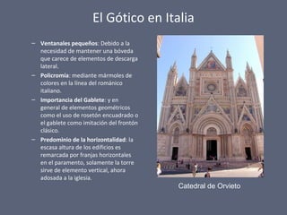 El Gótico en Italia
– Ventanales pequeños: Debido a la
necesidad de mantener una bóveda
que carece de elementos de descarga
lateral.
– Policromía: mediante mármoles de
colores en la línea del románico
italiano.
– Importancia del Gablete: y en
general de elementos geométricos
como el uso de rosetón encuadrado o
el gablete como imitación del frontón
clásico.
– Predominio de la horizontalidad: la
escasa altura de los edificios es
remarcada por franjas horizontales
en el paramento, solamente la torre
sirve de elemento vertical, ahora
adosada a la iglesia.
Catedral de Orvieto
 