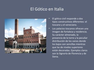 El Gótico en Italia
• El gótico civil responde a dos
tipos constructivos diferentes: el
toscano y el veneciano.
• Los palacios toscanos ofrecen una
imagen de fortaleza y residencia.
Su carácter almenado, la
presencia de la torre y la peculiar
distribución de los vanos donde
los bajos son sencillas mientras
que las de niveles superiores
están decoradas. Ejemplos claros
son la Signoría de Florencia y de
Siena.
 