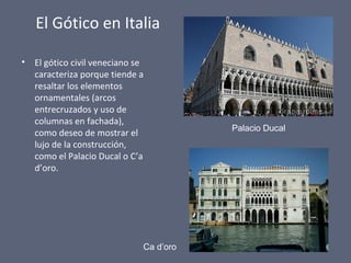 El Gótico en Italia
• El gótico civil veneciano se
caracteriza porque tiende a
resaltar los elementos
ornamentales (arcos
entrecruzados y uso de
columnas en fachada),
como deseo de mostrar el
lujo de la construcción,
como el Palacio Ducal o C’a
d’oro.
Palacio Ducal
Ca d’oro
 