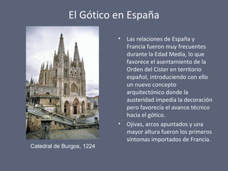 El Gótico en España
• Las relaciones de España y
Francia fueron muy frecuentes
durante la Edad Media, lo que
favorece el asentamiento de la
Orden del Císter en territorio
español, introduciendo con ello
un nuevo concepto
arquitectónico donde la
austeridad impedía la decoración
pero favorecía el avance técnico
hacia el gótico.
• Ojivas, arcos apuntados y una
mayor altura fueron los primeros
síntomas importados de Francia.
Catedral de Burgos, 1224
 
