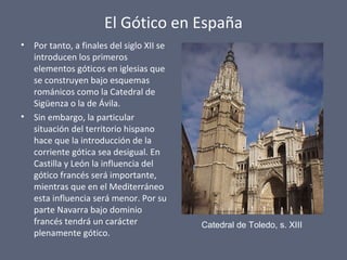 El Gótico en España
• Por tanto, a finales del siglo XII se
introducen los primeros
elementos góticos en iglesias que
se construyen bajo esquemas
románicos como la Catedral de
Sigüenza o la de Ávila.
• Sin embargo, la particular
situación del territorio hispano
hace que la introducción de la
corriente gótica sea desigual. En
Castilla y León la influencia del
gótico francés será importante,
mientras que en el Mediterráneo
esta influencia será menor. Por su
parte Navarra bajo dominio
francés tendrá un carácter
plenamente gótico.
Catedral de Toledo, s. XIII
 