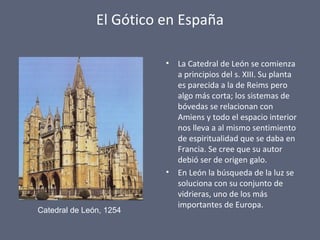 El Gótico en España
• La Catedral de León se comienza
a principios del s. XIII. Su planta
es parecida a la de Reims pero
algo más corta; los sistemas de
bóvedas se relacionan con
Amiens y todo el espacio interior
nos lleva a al mismo sentimiento
de espiritualidad que se daba en
Francia. Se cree que su autor
debió ser de origen galo.
• En León la búsqueda de la luz se
soluciona con su conjunto de
vidrieras, uno de los más
importantes de Europa.
Catedral de León, 1254
 
