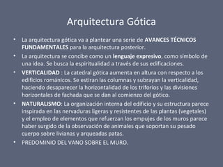 Arquitectura Gótica
• La arquitectura gótica va a plantear una serie de AVANCES TÉCNICOS
FUNDAMENTALES para la arquitectura posterior.
• La arquitectura se concibe como un lenguaje expresivo, como símbolo de
una idea. Se busca la espiritualidad a través de sus edificaciones.
• VERTICALIDAD : La catedral gótica aumenta en altura con respecto a los
edificios románicos. Se estiran las columnas y subrayan la verticalidad,
haciendo desaparecer la horizontalidad de los triforios y las divisiones
horizontales de fachada que se dan al comienzo del gótico.
• NATURALISMO: La organización interna del edificio y su estructura parece
inspirada en las nervaduras ligeras y resistentes de las plantas (vegetales)
y el empleo de elementos que refuerzan los empujes de los muros parece
haber surgido de la observación de animales que soportan su pesado
cuerpo sobre livianas y arqueadas patas.
• PREDOMINIO DEL VANO SOBRE EL MURO.
 