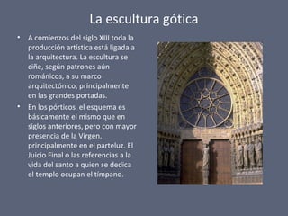 La escultura gótica
• A comienzos del siglo XIII toda la
producción artística está ligada a
la arquitectura. La escultura se
ciñe, según patrones aún
románicos, a su marco
arquitectónico, principalmente
en las grandes portadas.
• En los pórticos el esquema es
básicamente el mismo que en
siglos anteriores, pero con mayor
presencia de la Virgen,
principalmente en el parteluz. El
Juicio Final o las referencias a la
vida del santo a quien se dedica
el templo ocupan el tímpano.
 