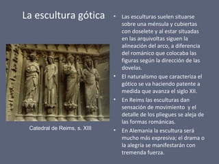 La escultura gótica • Las esculturas suelen situarse
sobre una ménsula y cubiertas
con doselete y al estar situadas
en las arquivoltas siguen la
alineación del arco, a diferencia
del románico que colocaba las
figuras según la dirección de las
dovelas.
• El naturalismo que caracteriza el
gótico se va haciendo patente a
medida que avanza el siglo XII.
• En Reims las esculturas dan
sensación de movimiento y el
detalle de los pliegues se aleja de
las formas románicas.
• En Alemania la escultura será
mucho más expresiva; el drama o
la alegría se manifestarán con
tremenda fuerza.
Catedral de Reims, s. XIII
 