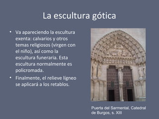 La escultura gótica
• Va apareciendo la escultura
exenta: calvarios y otros
temas religiosos (virgen con
el niño), así como la
escultura funeraria. Esta
escultura normalmente es
policromada.
• Finalmente, el relieve lígneo
se aplicará a los retablos.
Puerta del Sarmental, Catedral
de Burgos, s. XIII
 