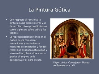 La Pintura Gótica
• Con respecto al románico la
pintura mural pierde interés y se
desarrollan otros procedimientos
como la pintura sobre tabla y los
tapices.
• La representación pictórica en el
Gótico busca comunicar
sensaciones y sentimientos
mediante escenografías y fondos
reales que evoquen naturalidad y
verosimilitud, llevándose a cabo
gracias al empleo de la
perspectiva y el claro oscuro.
Virgen de los Consejeros, Museo
de Barcelona, s. XV
 