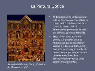 La Pintura Gótica
• Al desaparecer la pintura mural,
esta se concentra en los altares a
través de los retablos, que es un
conjunto de recuadros
enmarcados que narran la vida
del santo al que está dedicado.
• Estas pinturas estaban bien
definidas y poseían detalles
minuciosos que se realizaban
gracias a la técnica del temple,
que utiliza como aglutinante el
huevo, lo que permite el uso de
pinceles muy finos. Este
procedimiento produce unos
colores muy brillantes.
Retablo del Espíritu Santo, Catedral
de Manresa, s. XIV
 
