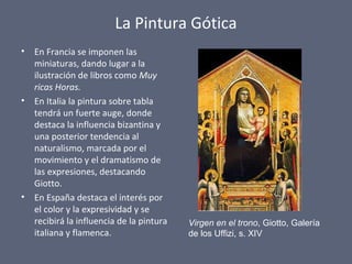 La Pintura Gótica
• En Francia se imponen las
miniaturas, dando lugar a la
ilustración de libros como Muy
ricas Horas.
• En Italia la pintura sobre tabla
tendrá un fuerte auge, donde
destaca la influencia bizantina y
una posterior tendencia al
naturalismo, marcada por el
movimiento y el dramatismo de
las expresiones, destacando
Giotto.
• En España destaca el interés por
el color y la expresividad y se
recibirá la influencia de la pintura
italiana y flamenca.
Virgen en el trono, Giotto, Galería
de los Uffizi, s. XIV
 