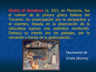 Giotto di Bondone (s. XIV), en Florencia, fue
el culmen de la pintura gótica italiana del
Trecento. Su preocupación por la perspectiva y
el volumen, basada en la observación de la
naturaleza supuso una auténtica revolución.
Destaca su interés por los paisajes, por la
narración a través de la gesticulación,...
Nacimiento de
Cristo (Giotto)
 