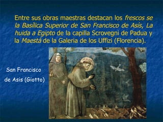 Entre sus obras maestras destacan los frescos se
la Basílica Superior de San Francisco de Asís, La
huida a Egipto de la capilla Scrovegni de Padua y
la Maestá de la Galeria de los Uffizi (Florencia).
San Francisco
de Asis (Giotto)
 