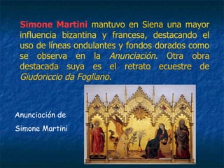 Simone Martini mantuvo en Siena una mayor
influencia bizantina y francesa, destacando el
uso de líneas ondulantes y fondos dorados como
se observa en la Anunciación. Otra obra
destacada suya es el retrato ecuestre de
Giudoriccio da Fogliano.
Anunciación de
Simone Martini
 
