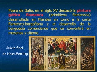 Fuera de Italia, en el siglo XV destacó la pintura
gótica flamenca (primitivos flamencos)
desarrollada en Flandes en torno a la corte
flamenco-borgoñona y el desarrollo de la
burguesía comerciante que se convertirá en
mecenas y cliente.
Juicio final
de Hans Memling
 