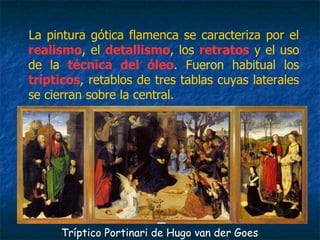 La pintura gótica flamenca se caracteriza por el
realismo, el detallismo, los retratos y el uso
de la técnica del óleo. Fueron habitual los
trípticos, retablos de tres tablas cuyas laterales
se cierran sobre la central.
Tríptico Portinari de Hugo van der Goes
 