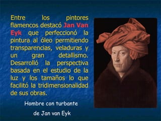 Entre los pintores
flamencos destacó Jan Van
Eyk que perfeccionó la
pintura al óleo permitiendo
transparencias, veladuras y
un gran detallismo.
Desarrolló la perspectiva
basada en el estudio de la
luz y los tamaños lo que
facilitó la tridimensionalidad
de sus obras.
Hombre con turbante
de Jan van Eyk
 