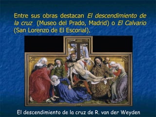 Entre sus obras destacan El descendimiento de
la cruz (Museo del Prado, Madrid) o El Calvario
(San Lorenzo de El Escorial).
El descendimiento de la cruz de R. van der Weyden
 