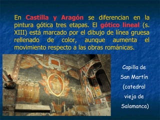 En Castilla y Aragón se diferencian en la
pintura gótica tres etapas. El gótico lineal (s.
XIII) está marcado por el dibujo de línea gruesa
rellenado de color, aunque aumenta el
movimiento respecto a las obras románicas.
Capilla de
San Martín
(catedral
vieja de
Salamanca)
 