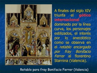A finales del siglo XIV
triunfa el gótico
internacional
dominado por la línea
curva, los personajes
estilizados, el interés
por lo anecdótico
como se observa en
el retablo encargado
por fray Bonifacio
Ferrer al florentino
Starnina (Valencia).
Retablo para fray Bonifacio Ferrer (Valencia)
 