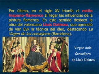 Por último, en el siglo XV triunfa el estilo
hispano-flamenco al llegar las influencias de la
pintura flamenca. En este sentido destacó la
obra del valenciano Lluis Dalmau, que aprendió
de Van Eyk la técnica del óleo, destacando La
Virgen de los consejeros (Barcelona).
Virgen dels
Consellers
de Lluis Dalmau
 