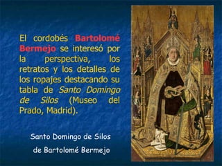El cordobés Bartolomé
Bermejo se interesó por
la perspectiva, los
retratos y los detalles de
los ropajes destacando su
tabla de Santo Domingo
de Silos (Museo del
Prado, Madrid).
Santo Domingo de Silos
de Bartolomé Bermejo
 