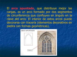 El arco apuntado, que distribuye mejor las
cargas, es un arco formado por dos segmentos
de circunferencia que confluyen en ángulo en la
clave del arco. El interior de estos arcos puede
decorarse con tracería (elementos decorativos en
piedra con formas geométricas).
 