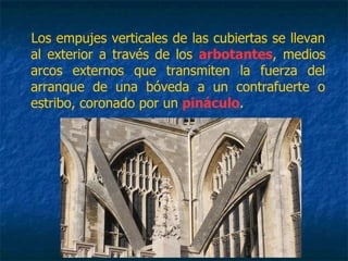 Los empujes verticales de las cubiertas se llevan
al exterior a través de los arbotantes, medios
arcos externos que transmiten la fuerza del
arranque de una bóveda a un contrafuerte o
estribo, coronado por un pináculo.
 