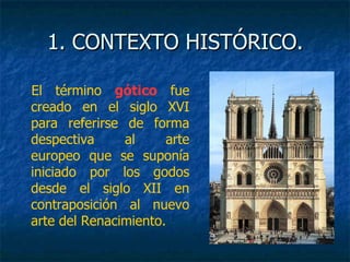 1. CONTEXTO HISTÓRICO.1. CONTEXTO HISTÓRICO.
El término gótico fue
creado en el siglo XVI
para referirse de forma
despectiva al arte
europeo que se suponía
iniciado por los godos
desde el siglo XII en
contraposición al nuevo
arte del Renacimiento.
 