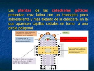 Las plantas de las catedrales góticas
presentan cruz latina con un transepto poco
sobresaliente y más alejado de la cabecera, en la
que aparecen capillas radiales en torno a una
girola poligonal.
 