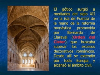 El gótico surgió a
mediados del siglo XII
en la isla de Francia de
la mano de la reforma
monástica promovida
por Bernardo de
Claraval (Orden del
Cister) que buscaba
superar los excesos
decorativos románicos.
Desde allí se extendió
por toda Europa y
alcanzó el ámbito civil.
 