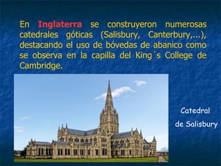 En Inglaterra se construyeron numerosas
catedrales góticas (Salisbury, Canterbury,...),
destacando el uso de bóvedas de abanico como
se observa en la capilla del King´s College de
Cambridge.
Catedral
de Salisbury
 