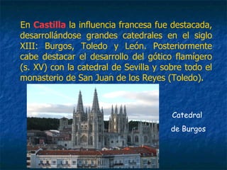 En Castilla la influencia francesa fue destacada,
desarrollándose grandes catedrales en el siglo
XIII: Burgos, Toledo y León. Posteriormente
cabe destacar el desarrollo del gótico flamígero
(s. XV) con la catedral de Sevilla y sobre todo el
monasterio de San Juan de los Reyes (Toledo).
Catedral
de Burgos
 